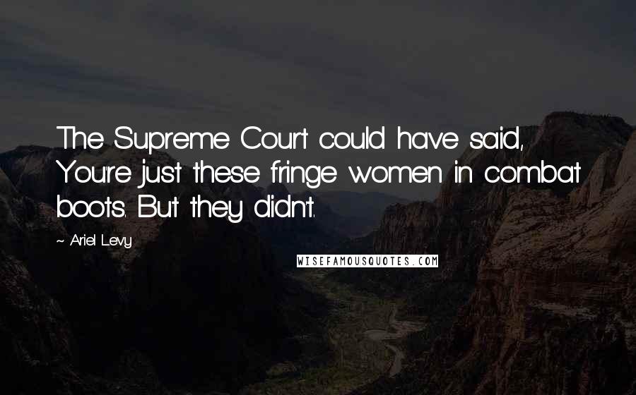 Ariel Levy Quotes: The Supreme Court could have said, You're just these fringe women in combat boots. But they didn't.