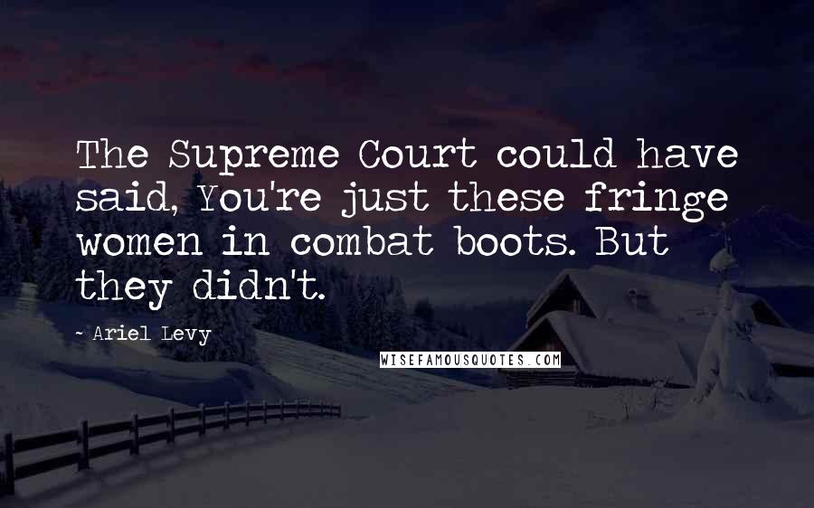 Ariel Levy Quotes: The Supreme Court could have said, You're just these fringe women in combat boots. But they didn't.