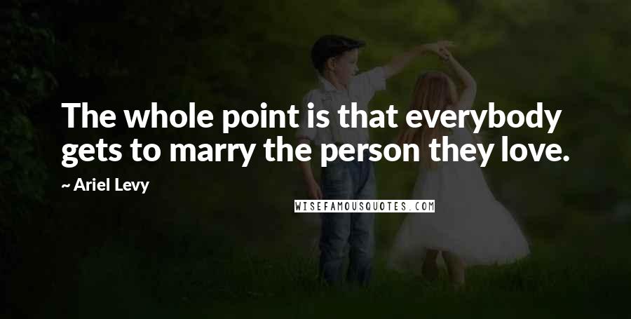 Ariel Levy Quotes: The whole point is that everybody gets to marry the person they love.
