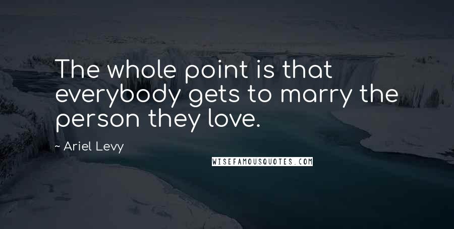 Ariel Levy Quotes: The whole point is that everybody gets to marry the person they love.