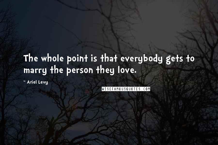 Ariel Levy Quotes: The whole point is that everybody gets to marry the person they love.