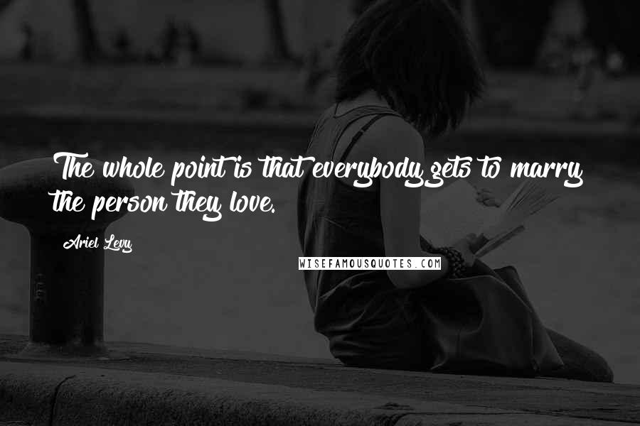 Ariel Levy Quotes: The whole point is that everybody gets to marry the person they love.