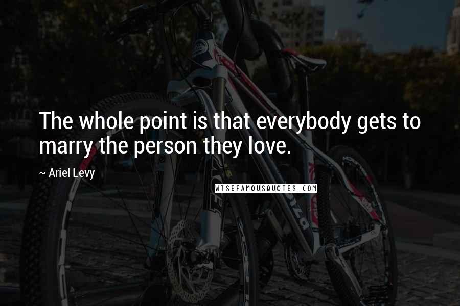 Ariel Levy Quotes: The whole point is that everybody gets to marry the person they love.