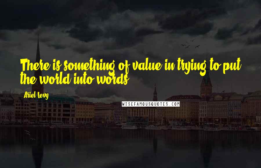 Ariel Levy Quotes: There is something of value in trying to put the world into words.