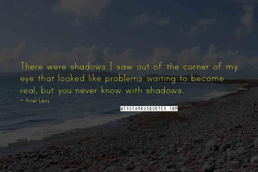 Ariel Levy Quotes: There were shadows I saw out of the corner of my eye that looked like problems waiting to become real, but you never know with shadows.