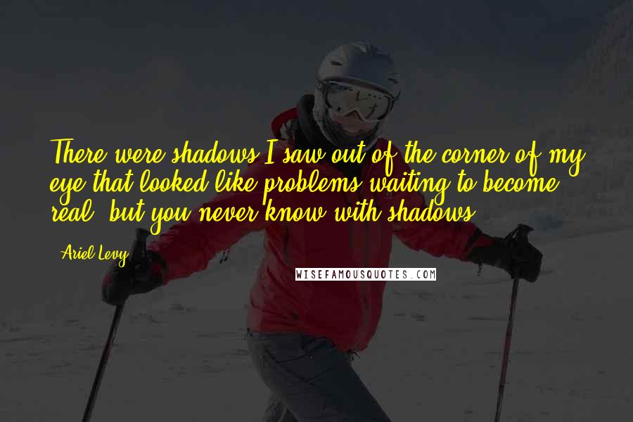 Ariel Levy Quotes: There were shadows I saw out of the corner of my eye that looked like problems waiting to become real, but you never know with shadows.