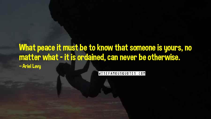 Ariel Levy Quotes: What peace it must be to know that someone is yours, no matter what - it is ordained, can never be otherwise.