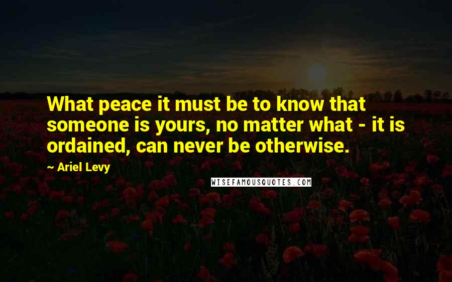 Ariel Levy Quotes: What peace it must be to know that someone is yours, no matter what - it is ordained, can never be otherwise.