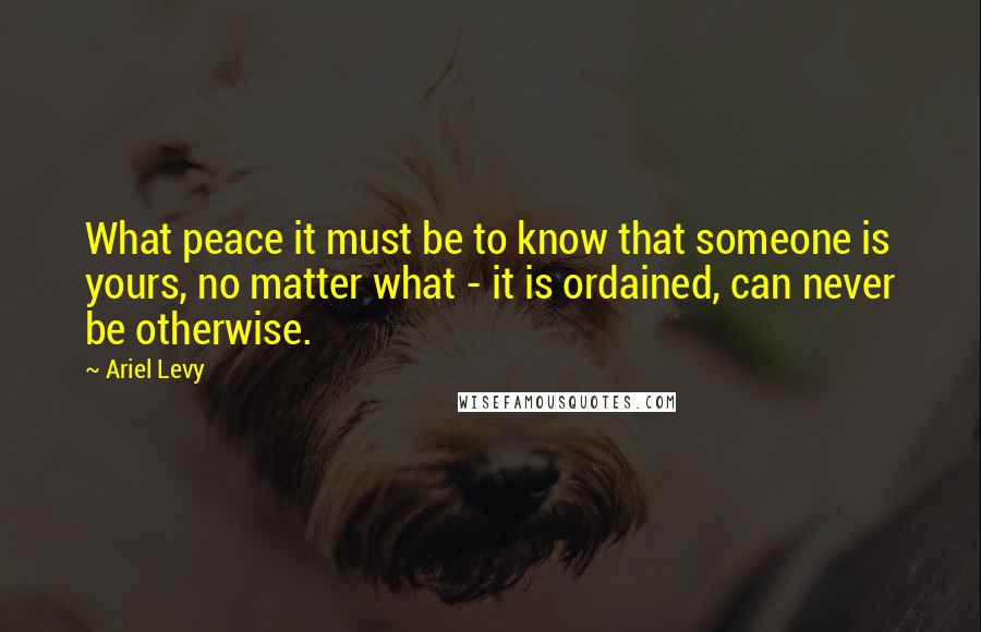 Ariel Levy Quotes: What peace it must be to know that someone is yours, no matter what - it is ordained, can never be otherwise.