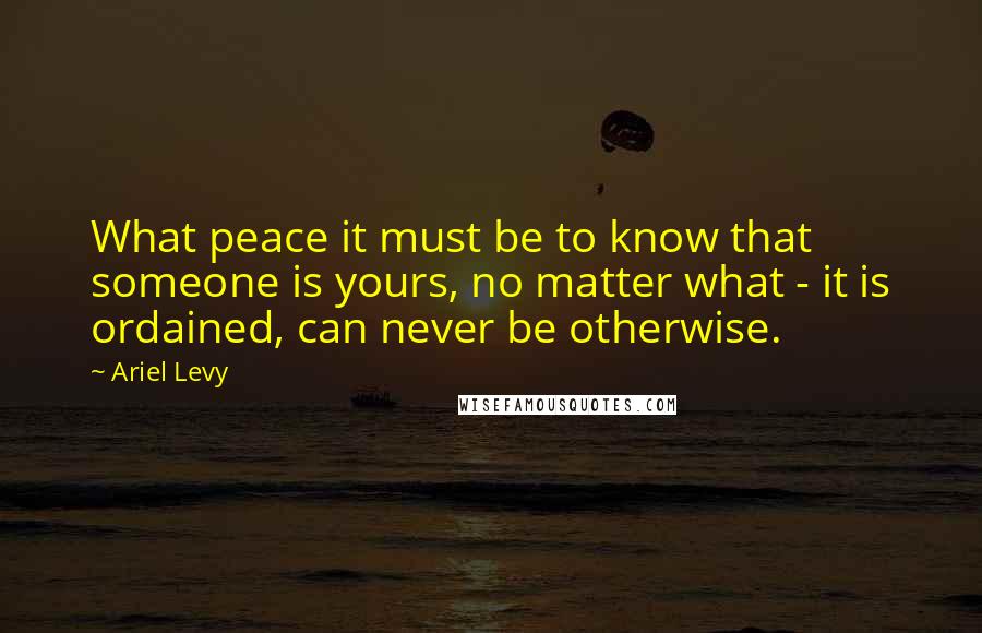 Ariel Levy Quotes: What peace it must be to know that someone is yours, no matter what - it is ordained, can never be otherwise.