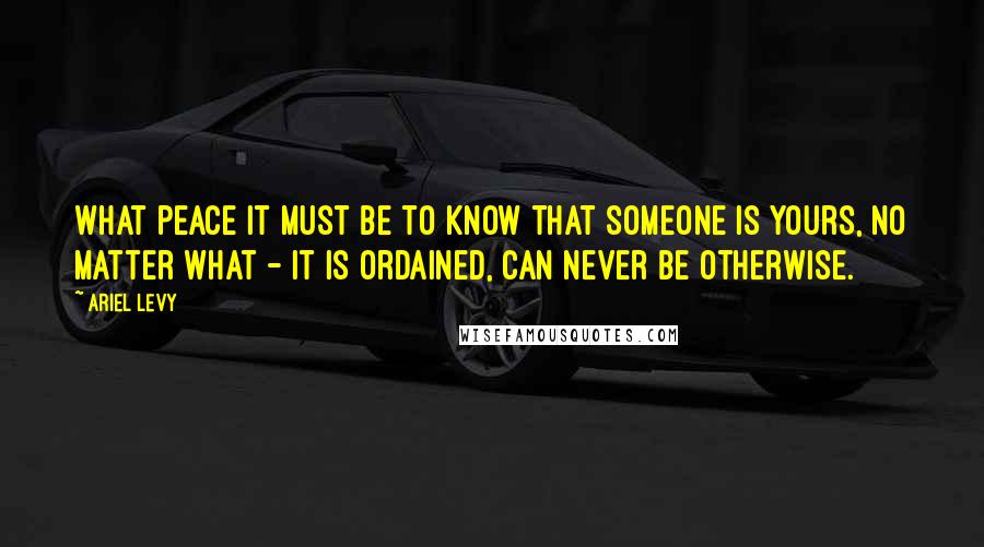 Ariel Levy Quotes: What peace it must be to know that someone is yours, no matter what - it is ordained, can never be otherwise.