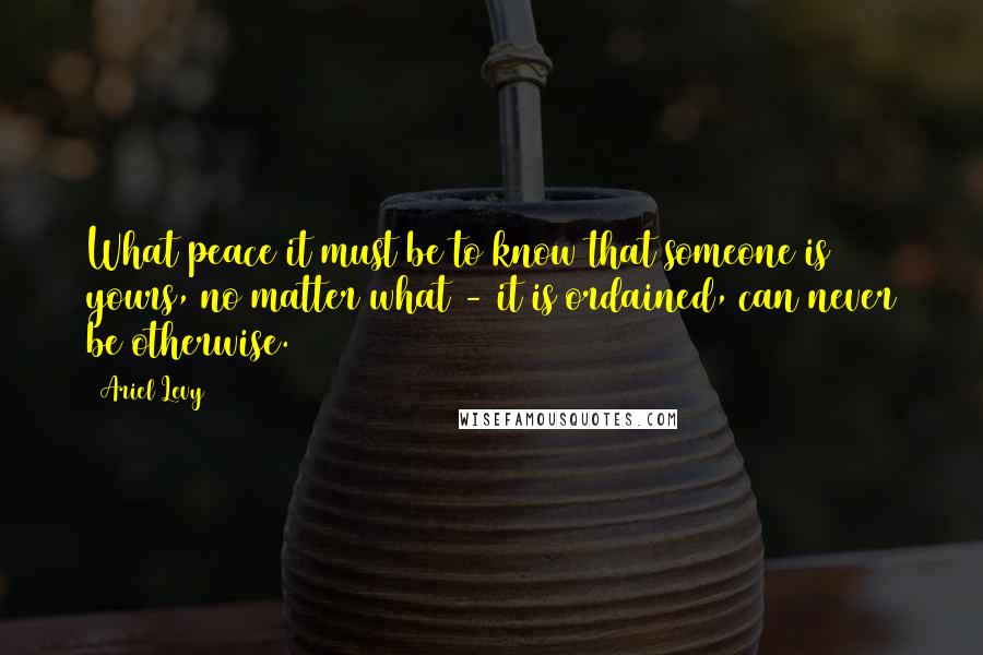 Ariel Levy Quotes: What peace it must be to know that someone is yours, no matter what - it is ordained, can never be otherwise.