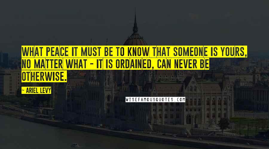 Ariel Levy Quotes: What peace it must be to know that someone is yours, no matter what - it is ordained, can never be otherwise.