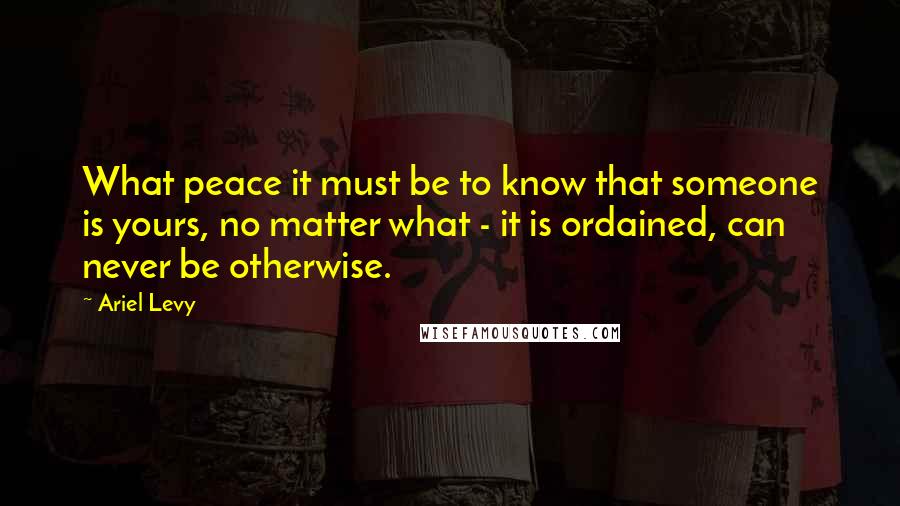 Ariel Levy Quotes: What peace it must be to know that someone is yours, no matter what - it is ordained, can never be otherwise.