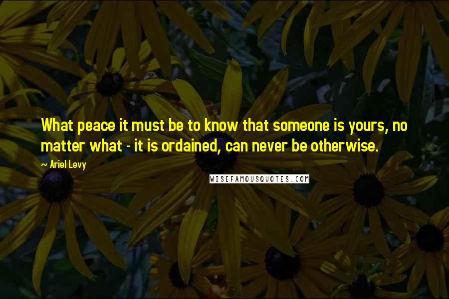 Ariel Levy Quotes: What peace it must be to know that someone is yours, no matter what - it is ordained, can never be otherwise.