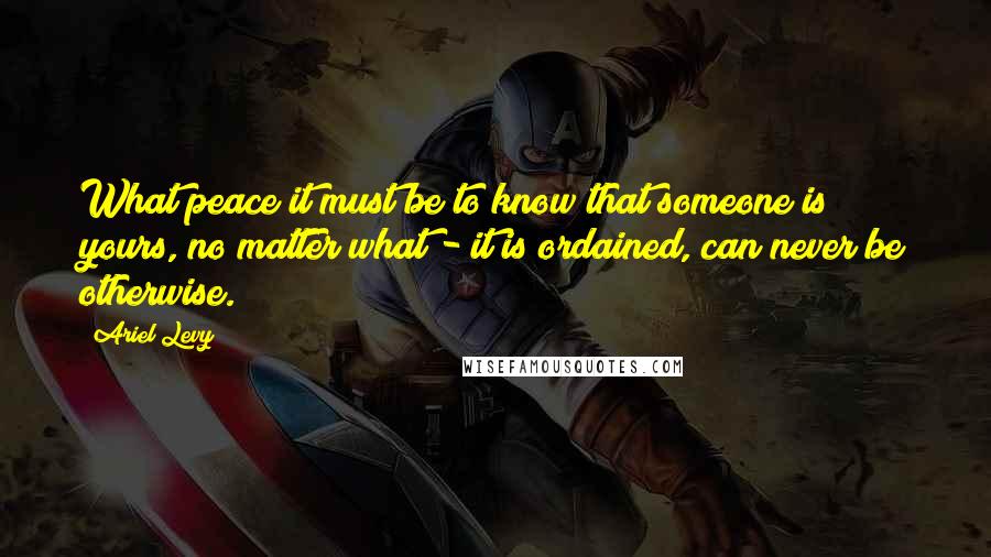 Ariel Levy Quotes: What peace it must be to know that someone is yours, no matter what - it is ordained, can never be otherwise.