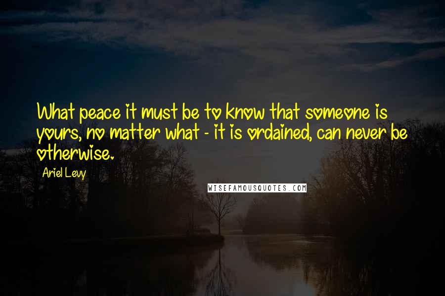 Ariel Levy Quotes: What peace it must be to know that someone is yours, no matter what - it is ordained, can never be otherwise.