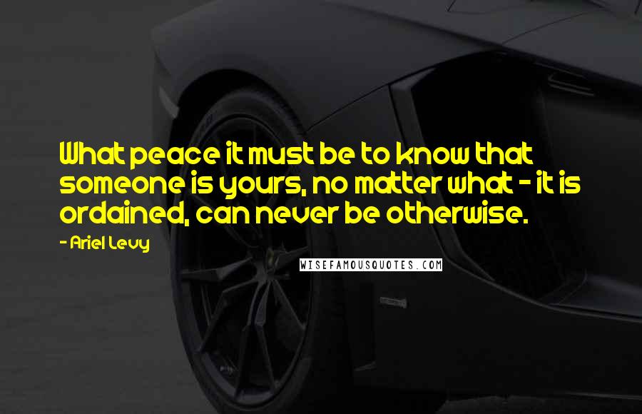 Ariel Levy Quotes: What peace it must be to know that someone is yours, no matter what - it is ordained, can never be otherwise.