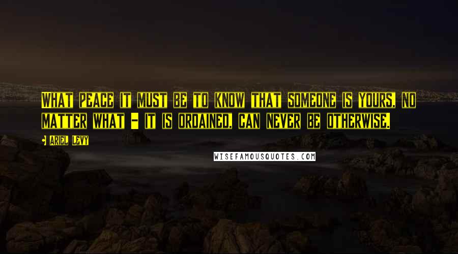 Ariel Levy Quotes: What peace it must be to know that someone is yours, no matter what - it is ordained, can never be otherwise.