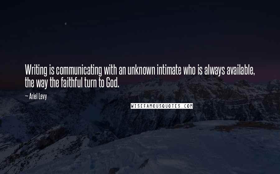 Ariel Levy Quotes: Writing is communicating with an unknown intimate who is always available, the way the faithful turn to God.