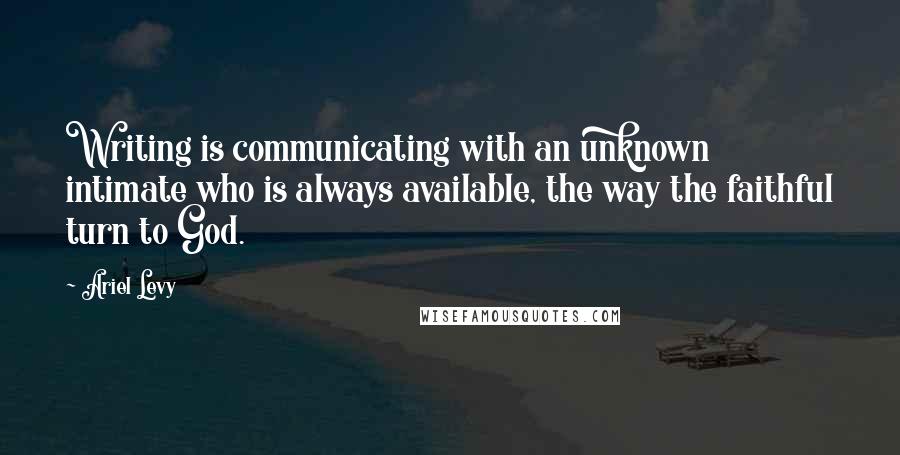 Ariel Levy Quotes: Writing is communicating with an unknown intimate who is always available, the way the faithful turn to God.