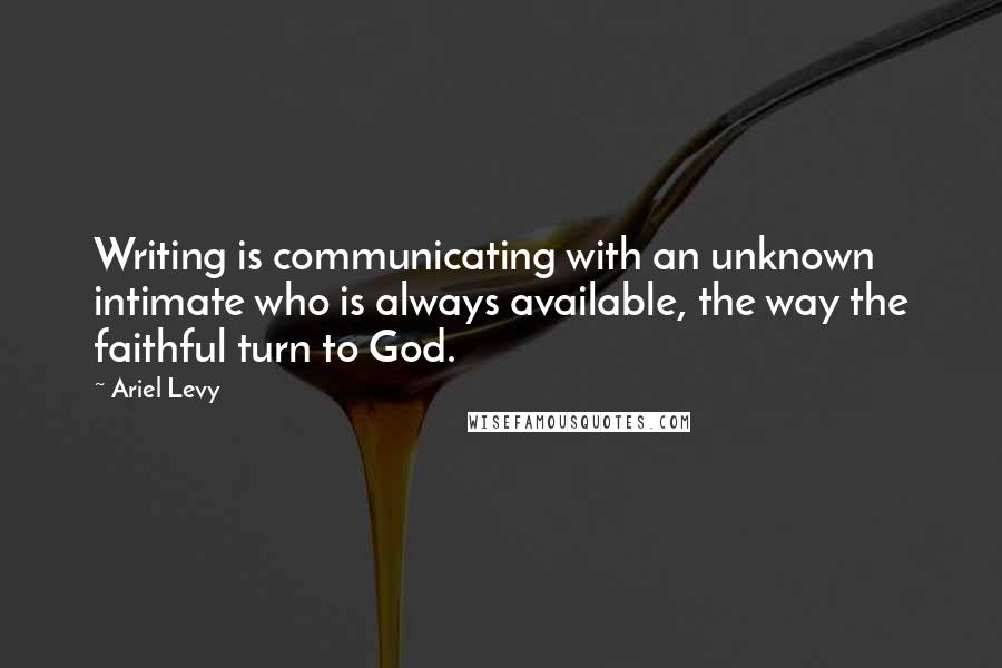 Ariel Levy Quotes: Writing is communicating with an unknown intimate who is always available, the way the faithful turn to God.