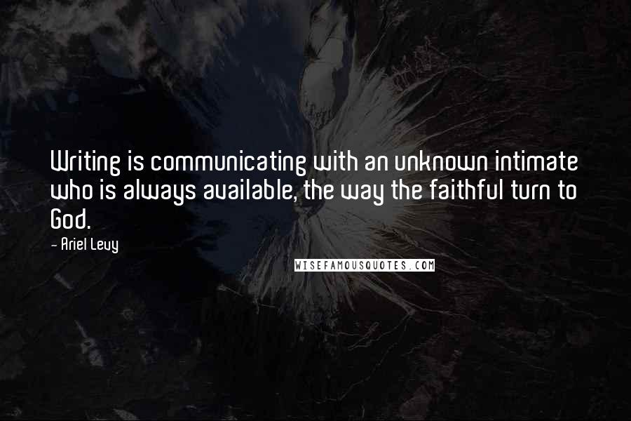 Ariel Levy Quotes: Writing is communicating with an unknown intimate who is always available, the way the faithful turn to God.