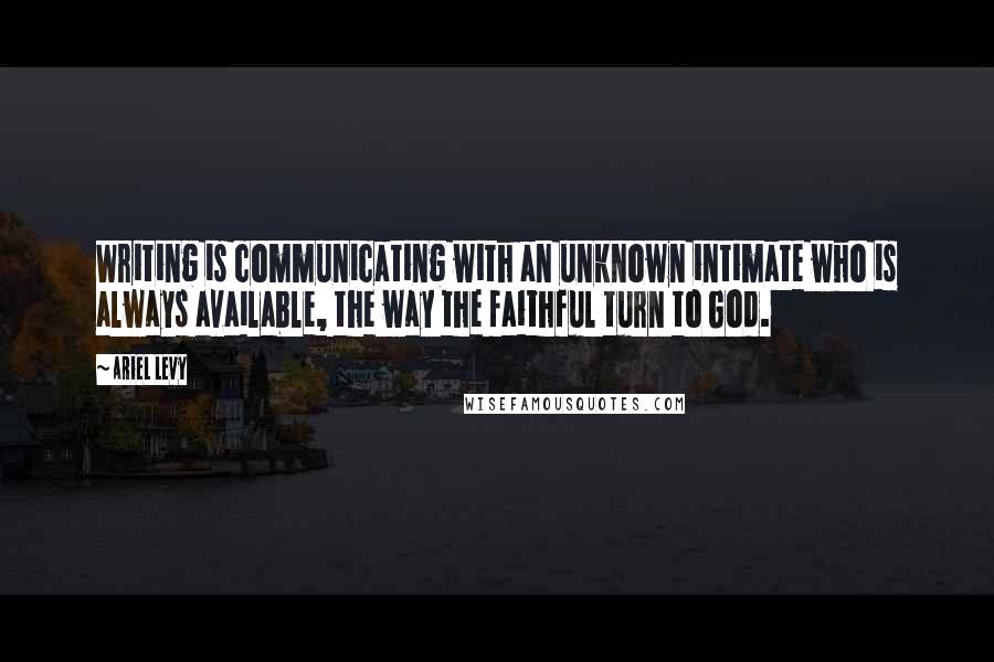 Ariel Levy Quotes: Writing is communicating with an unknown intimate who is always available, the way the faithful turn to God.