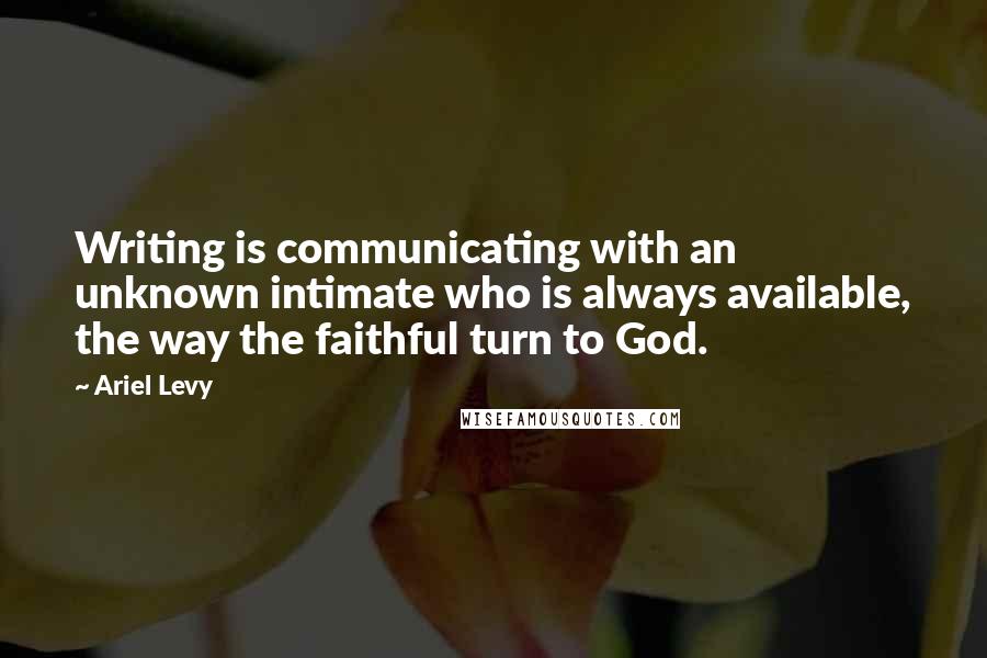 Ariel Levy Quotes: Writing is communicating with an unknown intimate who is always available, the way the faithful turn to God.