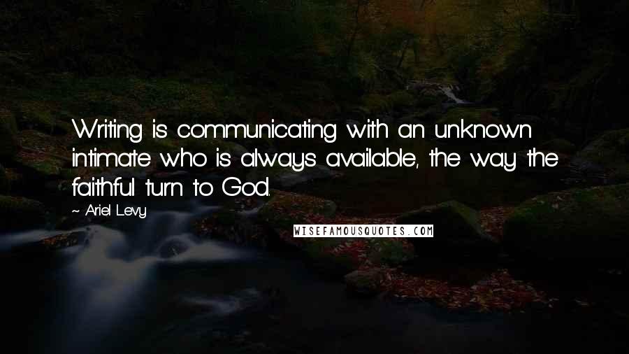 Ariel Levy Quotes: Writing is communicating with an unknown intimate who is always available, the way the faithful turn to God.