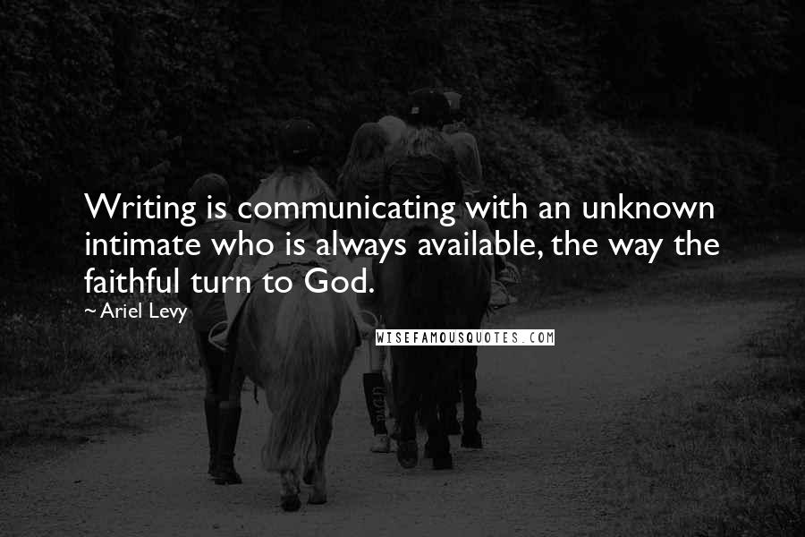 Ariel Levy Quotes: Writing is communicating with an unknown intimate who is always available, the way the faithful turn to God.