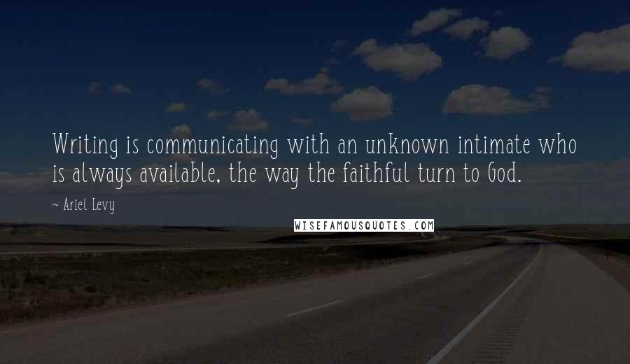 Ariel Levy Quotes: Writing is communicating with an unknown intimate who is always available, the way the faithful turn to God.