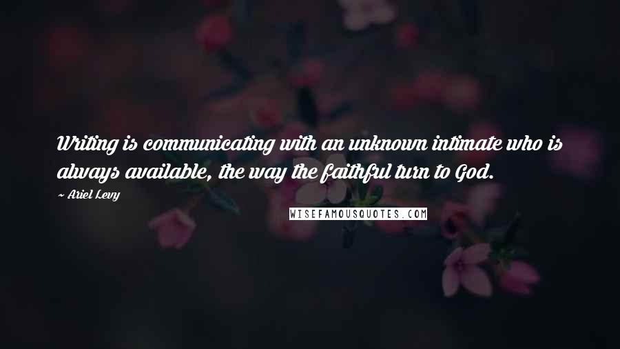 Ariel Levy Quotes: Writing is communicating with an unknown intimate who is always available, the way the faithful turn to God.