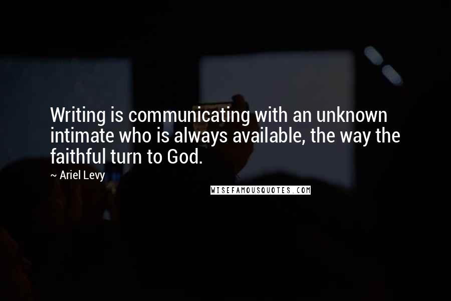 Ariel Levy Quotes: Writing is communicating with an unknown intimate who is always available, the way the faithful turn to God.