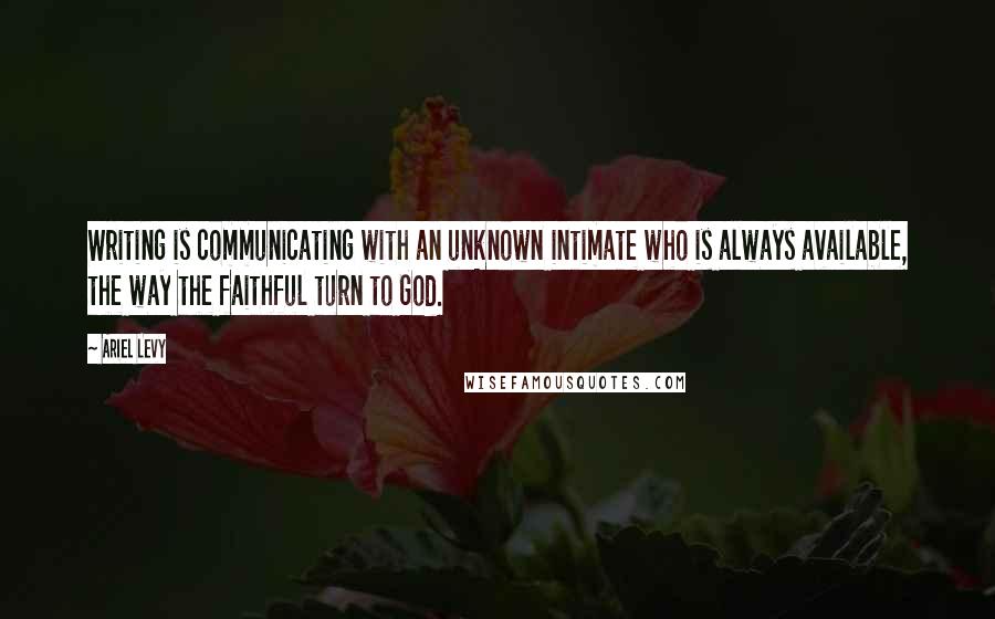 Ariel Levy Quotes: Writing is communicating with an unknown intimate who is always available, the way the faithful turn to God.