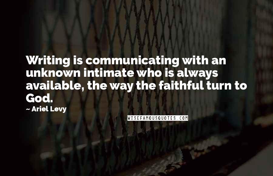 Ariel Levy Quotes: Writing is communicating with an unknown intimate who is always available, the way the faithful turn to God.