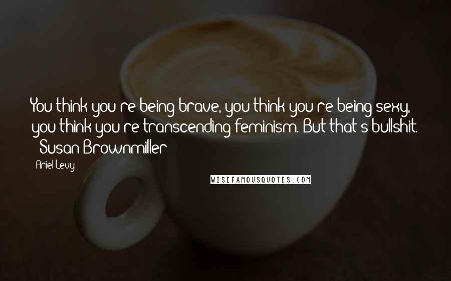 Ariel Levy Quotes: You think you're being brave, you think you're being sexy, you think you're transcending feminism. But that's bullshit. - Susan Brownmiller