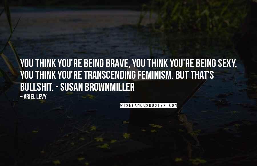 Ariel Levy Quotes: You think you're being brave, you think you're being sexy, you think you're transcending feminism. But that's bullshit. - Susan Brownmiller