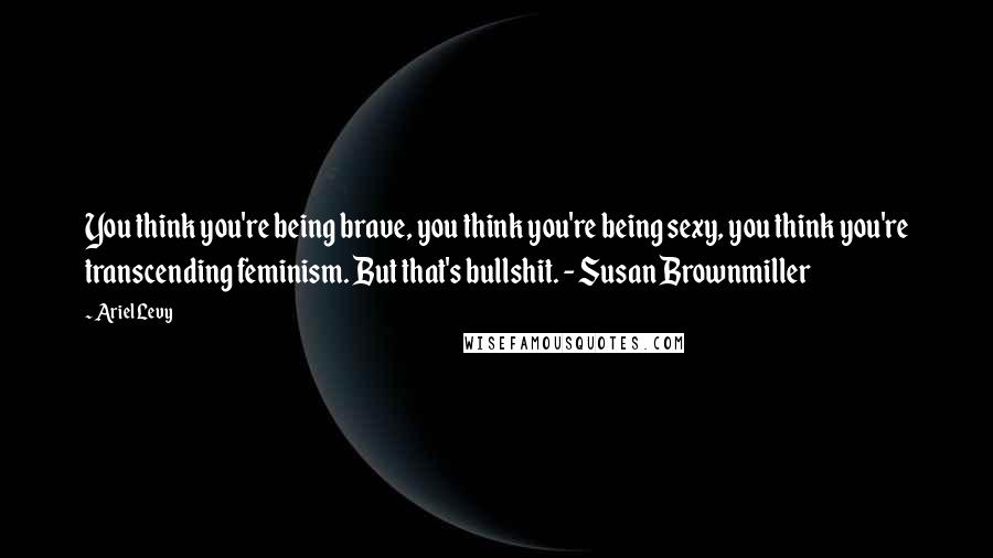 Ariel Levy Quotes: You think you're being brave, you think you're being sexy, you think you're transcending feminism. But that's bullshit. - Susan Brownmiller