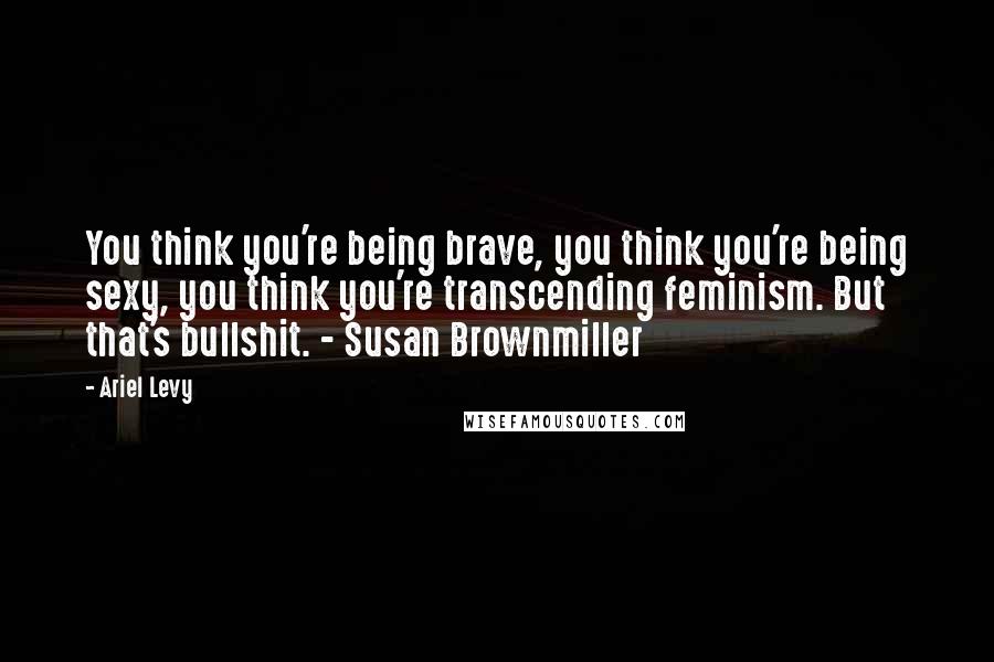 Ariel Levy Quotes: You think you're being brave, you think you're being sexy, you think you're transcending feminism. But that's bullshit. - Susan Brownmiller