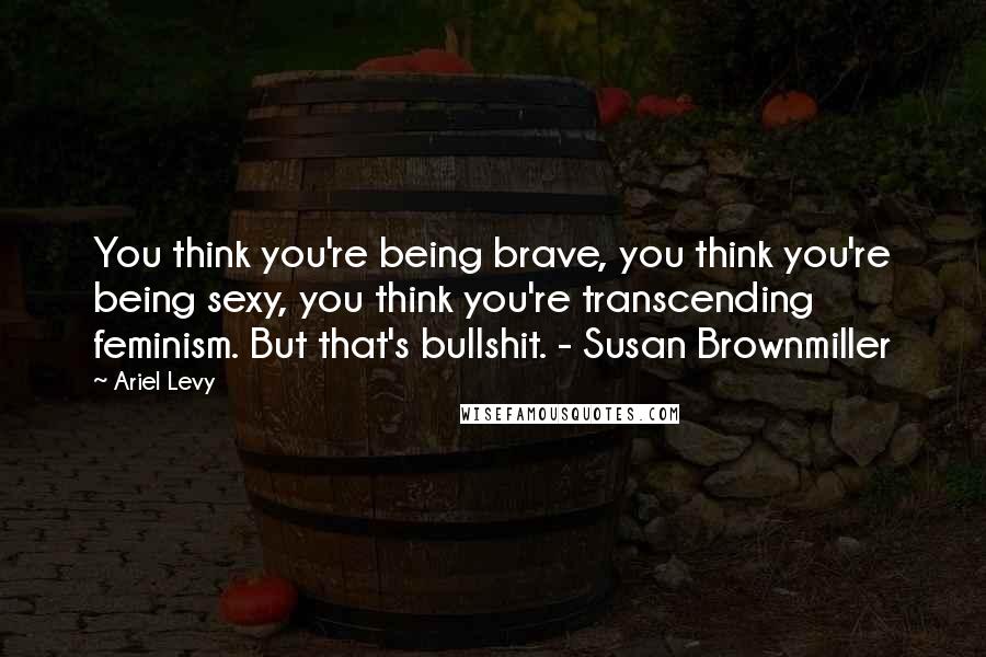 Ariel Levy Quotes: You think you're being brave, you think you're being sexy, you think you're transcending feminism. But that's bullshit. - Susan Brownmiller
