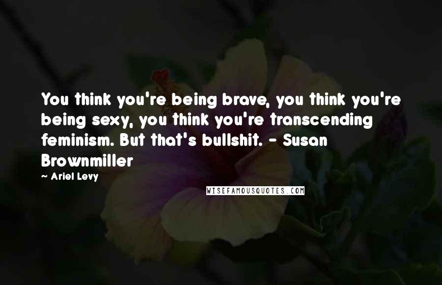 Ariel Levy Quotes: You think you're being brave, you think you're being sexy, you think you're transcending feminism. But that's bullshit. - Susan Brownmiller