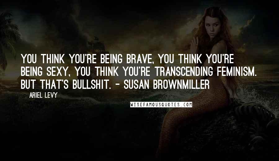 Ariel Levy Quotes: You think you're being brave, you think you're being sexy, you think you're transcending feminism. But that's bullshit. - Susan Brownmiller