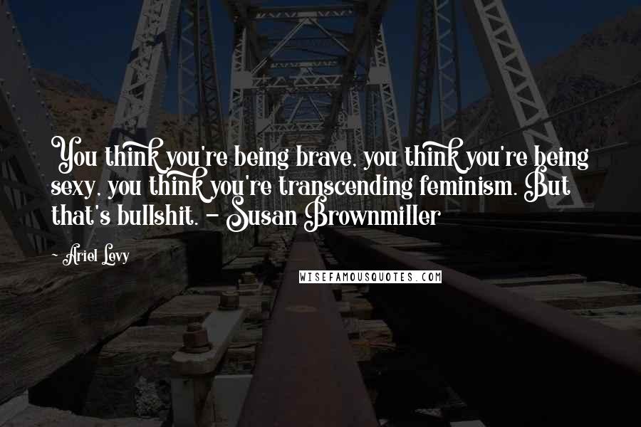 Ariel Levy Quotes: You think you're being brave, you think you're being sexy, you think you're transcending feminism. But that's bullshit. - Susan Brownmiller