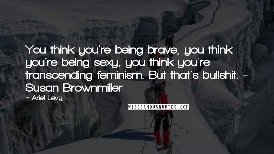 Ariel Levy Quotes: You think you're being brave, you think you're being sexy, you think you're transcending feminism. But that's bullshit. - Susan Brownmiller