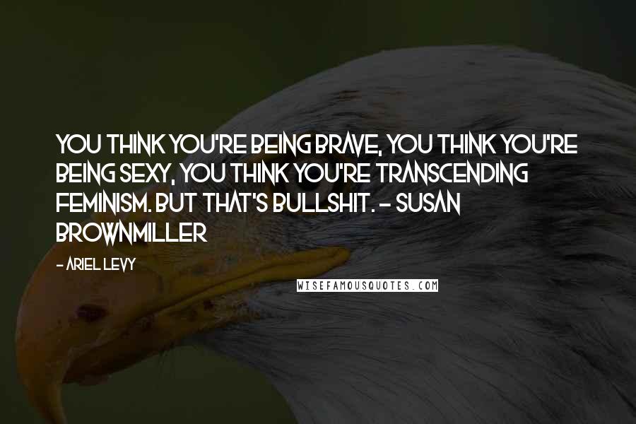 Ariel Levy Quotes: You think you're being brave, you think you're being sexy, you think you're transcending feminism. But that's bullshit. - Susan Brownmiller