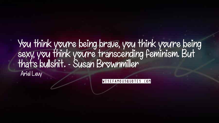 Ariel Levy Quotes: You think you're being brave, you think you're being sexy, you think you're transcending feminism. But that's bullshit. - Susan Brownmiller