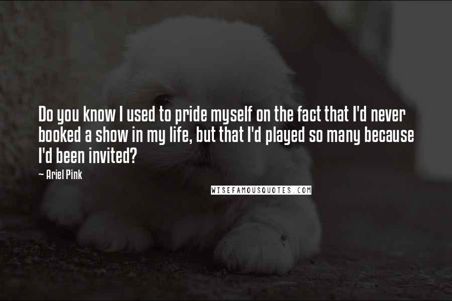 Ariel Pink Quotes: Do you know I used to pride myself on the fact that I'd never booked a show in my life, but that I'd played so many because I'd been invited?
