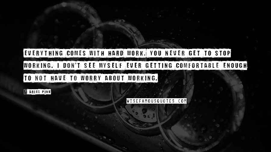 Ariel Pink Quotes: Everything comes with hard work. You never get to stop working. I don't see myself ever getting comfortable enough to not have to worry about working.