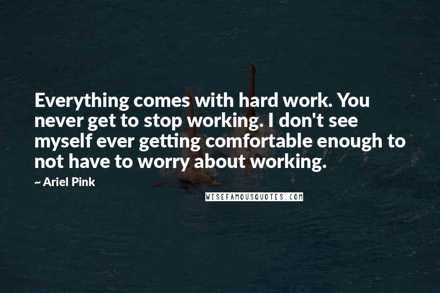 Ariel Pink Quotes: Everything comes with hard work. You never get to stop working. I don't see myself ever getting comfortable enough to not have to worry about working.